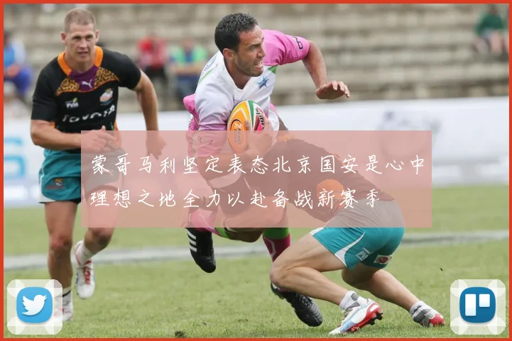 蒙哥马利坚定表态北京国安是心中理想之地全力以赴备战新赛季