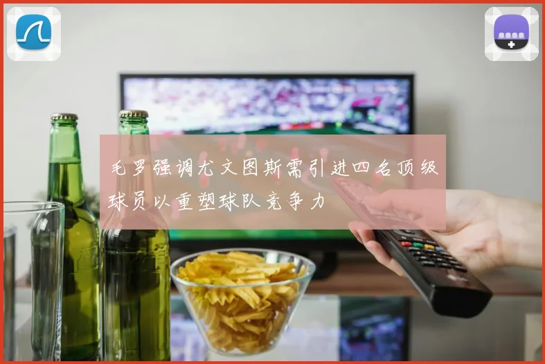 毛罗强调尤文图斯需引进四名顶级球员以重塑球队竞争力