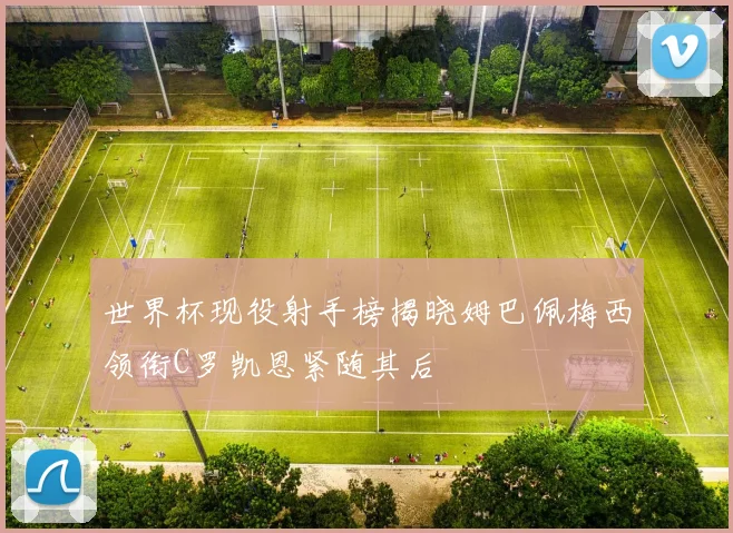 世界杯现役射手榜揭晓姆巴佩梅西领衔C罗凯恩紧随其后