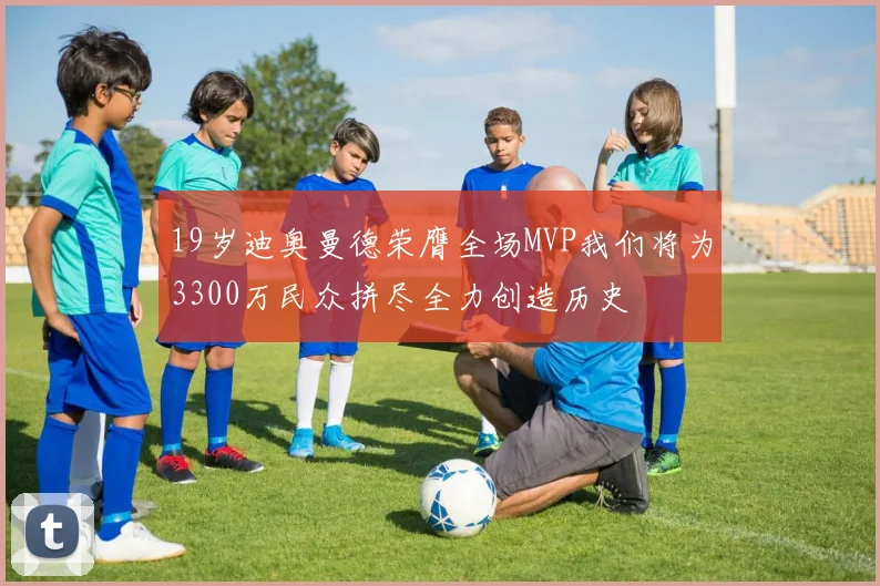 19岁迪奥曼德荣膺全场MVP我们将为3300万民众拼尽全力创造历史