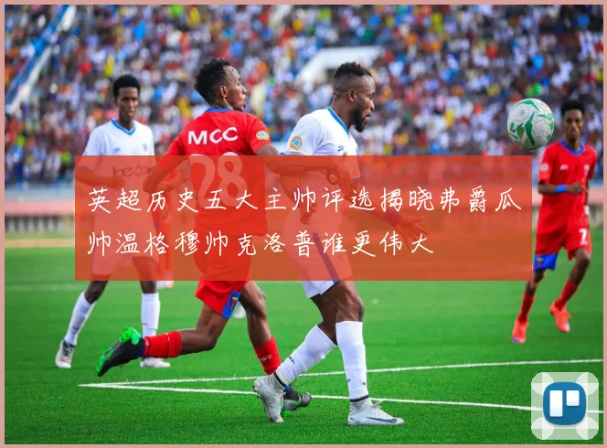 英超历史五大主帅评选揭晓弗爵瓜帅温格穆帅克洛普谁更伟大