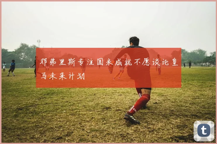邓弗里斯专注国米成就不愿谈论皇马未来计划