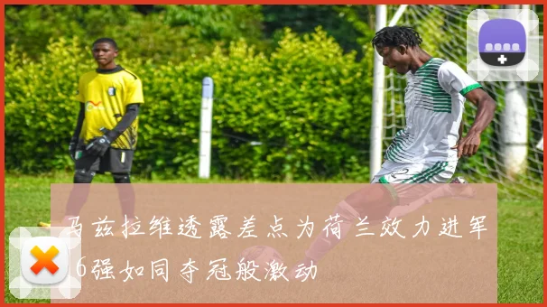 马兹拉维透露差点为荷兰效力进军16强如同夺冠般激动