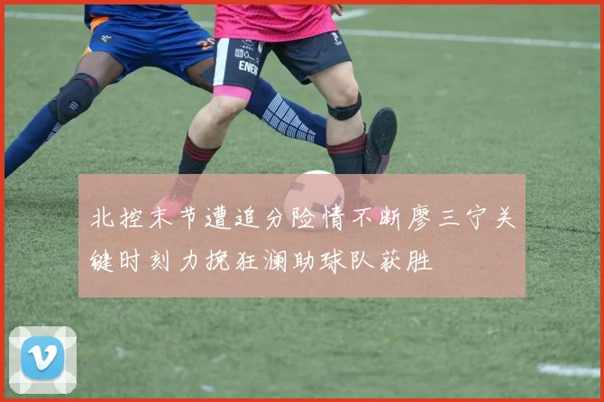 北控末节遭追分险情不断廖三宁关键时刻力挽狂澜助球队获胜