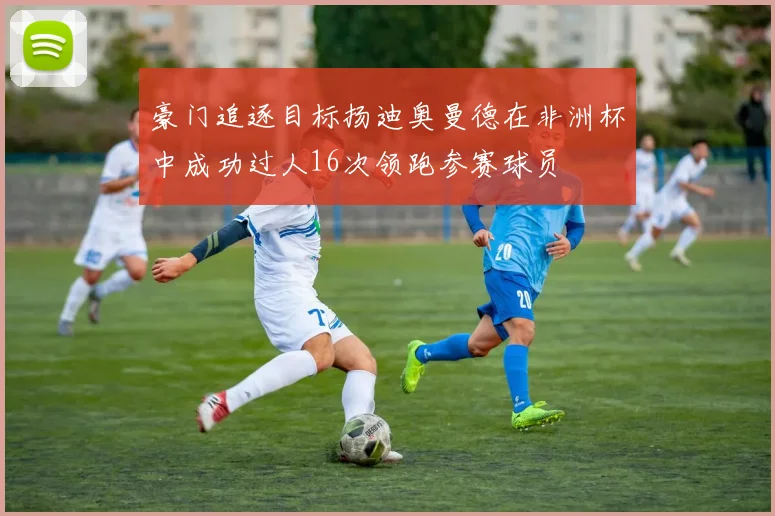 豪门追逐目标扬迪奥曼德在非洲杯中成功过人16次领跑参赛球员