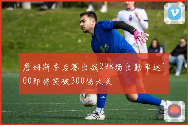 詹姆斯季后赛出战298场出勤率达100即将突破300场大关