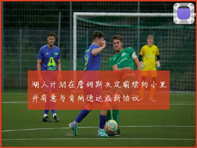 湖人计划在詹姆斯决定前续约小里并有意与肯纳德达成新协议