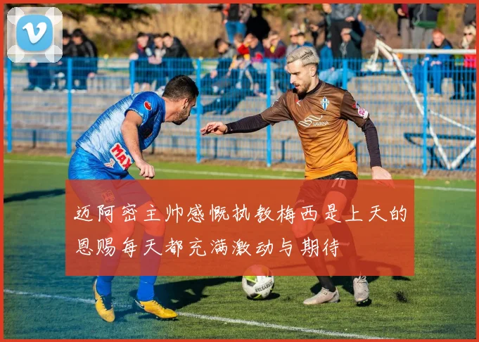 迈阿密主帅感慨执教梅西是上天的恩赐每天都充满激动与期待