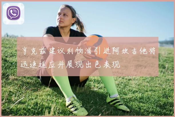 亨克兹建议利物浦引进阿坎吉他将迅速适应并展现出色表现