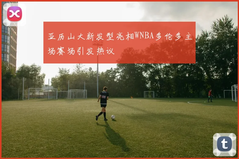亚历山大新发型亮相WNBA多伦多主场赛场引发热议