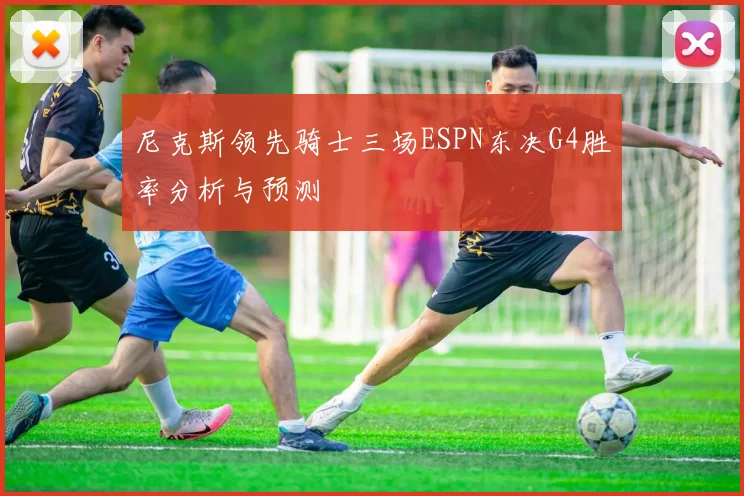 尼克斯领先骑士三场ESPN东决G4胜率分析与预测