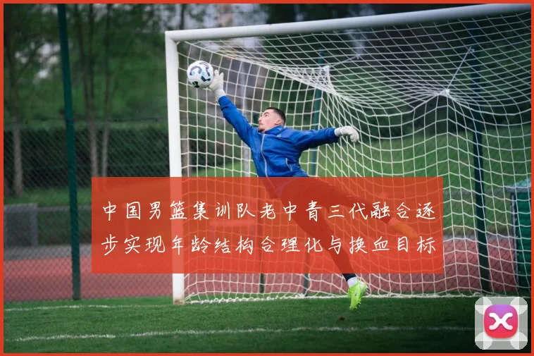 中国男篮集训队老中青三代融合逐步实现年龄结构合理化与换血目标