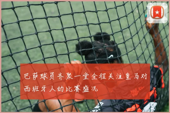 巴萨球员齐聚一堂全程关注皇马对西班牙人的比赛盛况