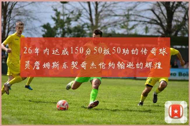 26年内达成150分50板50助的传奇球员詹姆斯东契奇杰伦约翰逊的辉煌成就