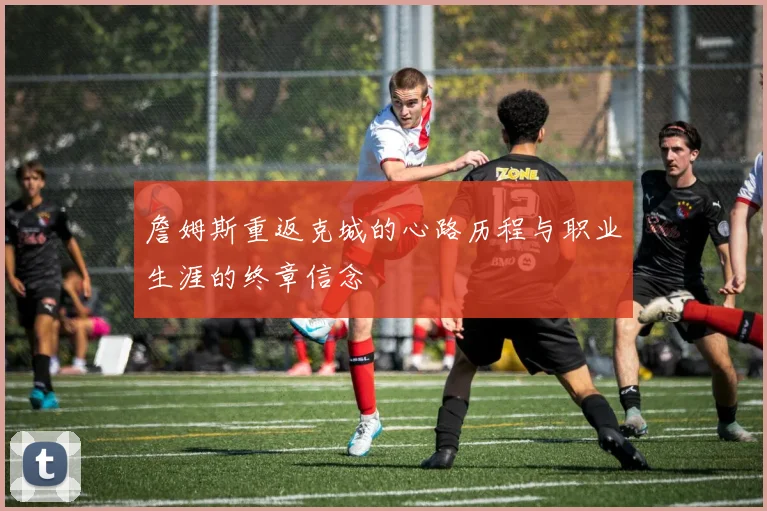 詹姆斯重返克城的心路历程与职业生涯的终章信念