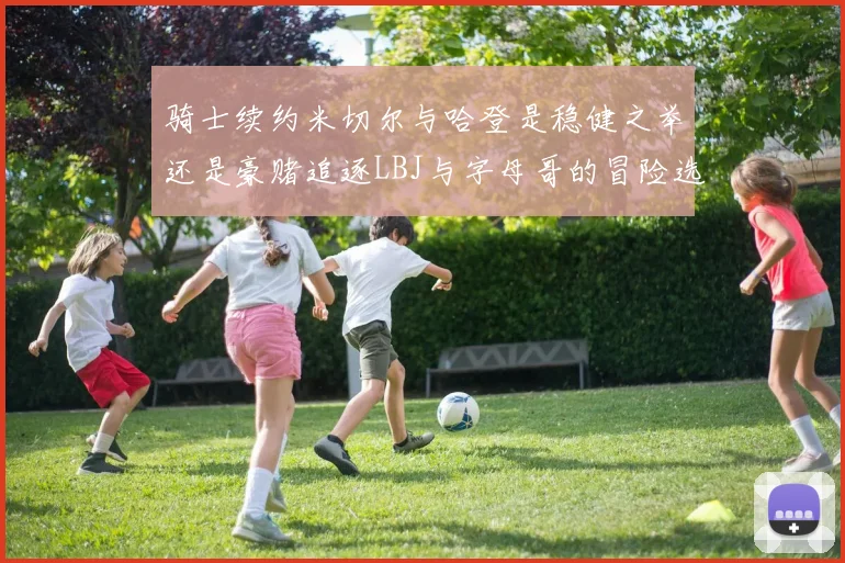 骑士续约米切尔与哈登是稳健之举还是豪赌追逐LBJ与字母哥的冒险选择
