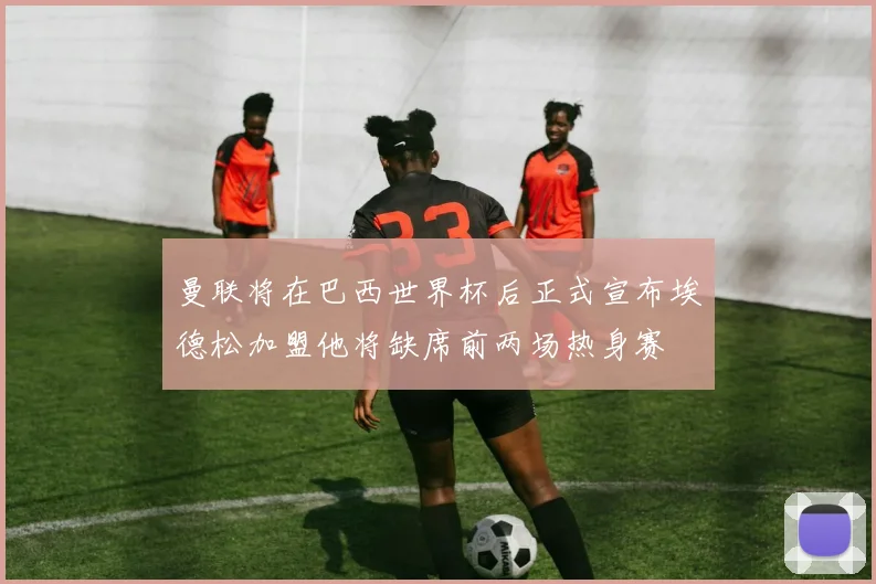 曼联将在巴西世界杯后正式宣布埃德松加盟他将缺席前两场热身赛