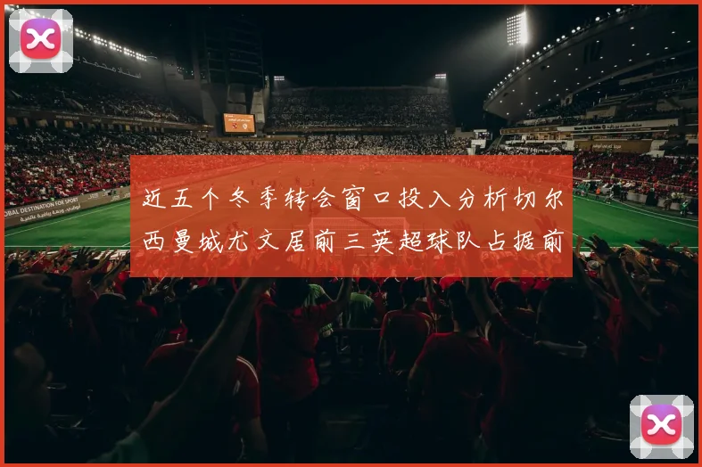 近五个冬季转会窗口投入分析切尔西曼城尤文居前三英超球队占据前十五名中的七席