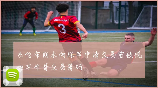 杰伦布朗未向绿军申请交易曾被视为字母哥交易筹码