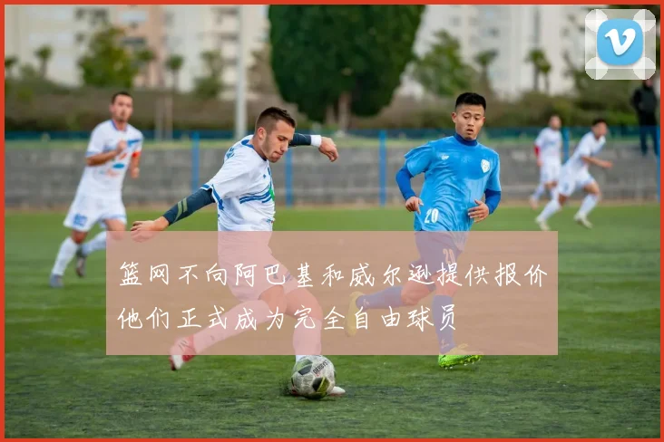 篮网不向阿巴基和威尔逊提供报价他们正式成为完全自由球员