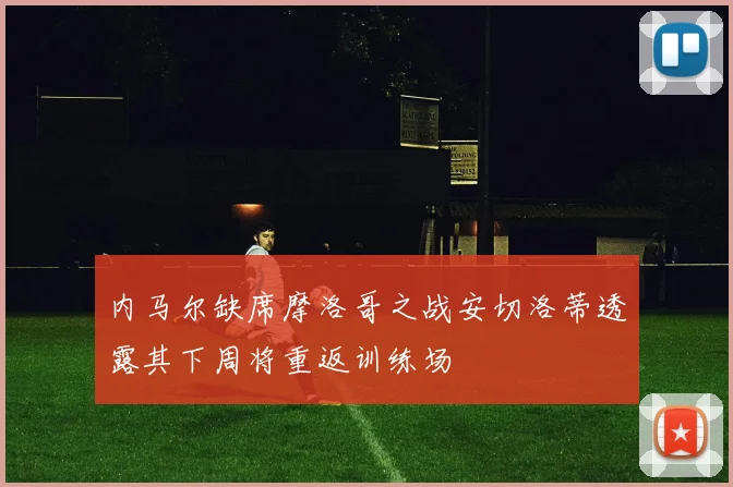 内马尔缺席摩洛哥之战安切洛蒂透露其下周将重返训练场