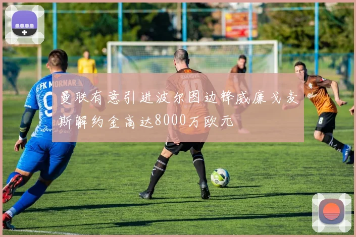 曼联有意引进波尔图边锋威廉戈麦斯解约金高达8000万欧元