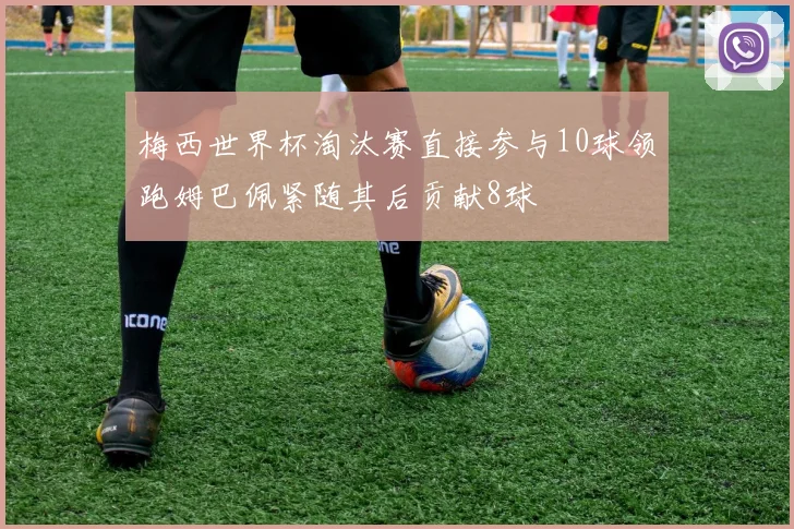 梅西世界杯淘汰赛直接参与10球领跑姆巴佩紧随其后贡献8球
