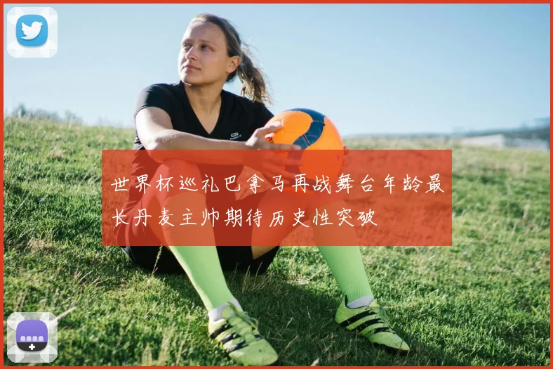 世界杯巡礼巴拿马再战舞台年龄最长丹麦主帅期待历史性突破