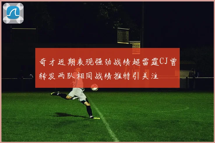 奇才近期表现强劲战绩超雷霆CJ曾转发两队相同战绩推特引关注